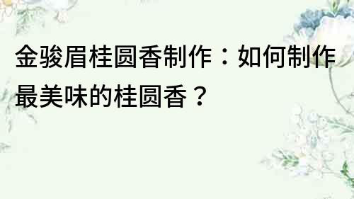 金駿眉桂圓香制作：如何制作最美味的桂圓香？