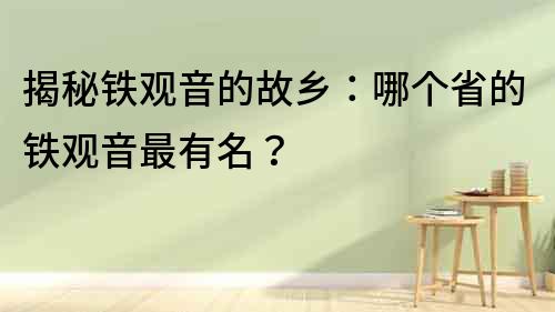 揭秘鐵觀音的故鄉：哪個省的鐵觀音最有名？