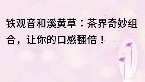鐵觀音和溪黃草：茶界奇妙組合，讓你的口感翻倍！