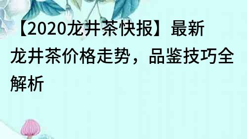 【2020龍井茶快報】最新龍井茶價格走勢，品鑒技巧全解析