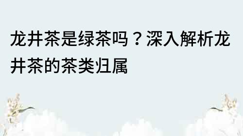 龍井茶是綠茶嗎？深入解析龍井茶的茶類歸屬