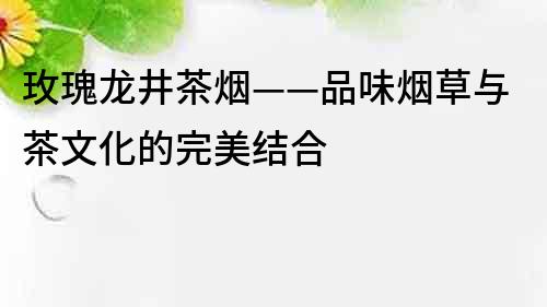 玫瑰龍井茶煙——品味煙草與茶文化的完美結合