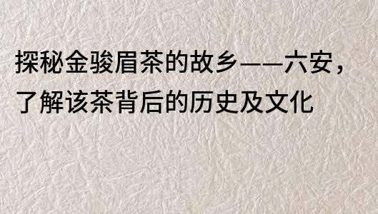 探秘金駿眉茶的故鄉——六安，了解該茶背后的歷史及文化