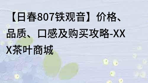【日春807鐵觀音】價格、品質、口感及購買攻略-XXX茶葉商城