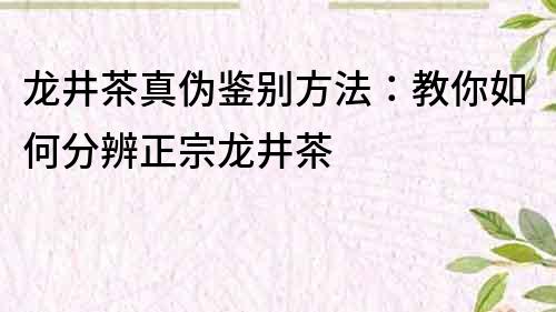 龍井茶真偽鑒別方法：教你如何分辨正宗龍井茶