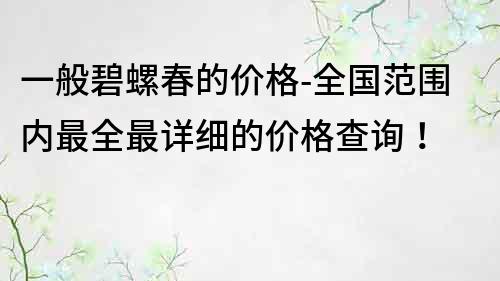 一般碧螺春的價(jià)格-全國(guó)范圍內(nèi)最全最詳細(xì)的價(jià)格查詢！
