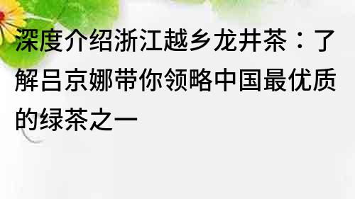 深度介紹浙江越鄉(xiāng)龍井茶：了解呂京娜帶你領(lǐng)略中國(guó)最優(yōu)質(zhì)的綠茶之一