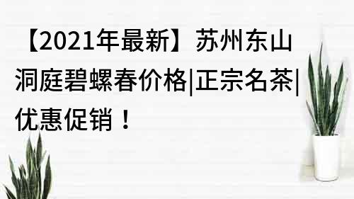 【2021年最新】蘇州東山洞庭碧螺春價格|正宗名茶|優惠促銷！