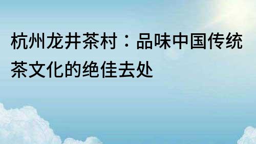 杭州龍井茶村：品味中國傳統(tǒng)茶文化的絕佳去處