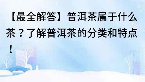 【最全解答】普洱茶屬于什么茶？了解普洱茶的分類和特點(diǎn)！