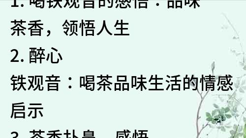 1. 喝鐵觀音的感悟：品味茶香，領悟人生
2. 醉心鐵觀音：喝茶品味生活的情感啟示
3. 茶香撲鼻，感悟人生：喝鐵觀音的心靈歷程
4. 品味茶香，領悟人生：喝鐵觀音的人生哲學
5. 茶香滿溢，心靈舒暢：喝鐵觀音的情感修養
6. 鐵觀音與人生：喝茶看透人生的人生智慧
7. 醉心鐵觀音：喝茶尋找內心的平靜和安寧
8. 茶香滿溢，心境開闊：喝鐵觀音的人生感悟
9. 品味茶香，領悟生命：喝鐵觀音的心靈成長歷程
10. 茶香滲透心靈，喝鐵觀音的情感體驗和人生啟示。
