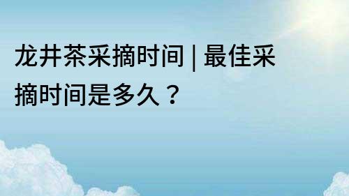 龍井茶采摘時間 | 最佳采摘時間是多久？