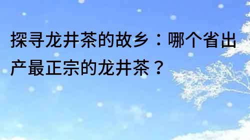 探尋龍井茶的故鄉：哪個省出產最正宗的龍井茶？
