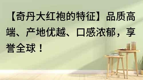 【奇丹大紅袍的特征】品質高端、產地優越、口感濃郁,享譽全球!