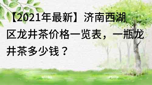 【2022年最新】濟南西湖區龍井茶價格一覽表，一瓶龍井茶多少錢？
