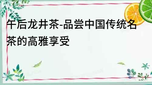 午后龍井茶-品嘗中國傳統(tǒng)名茶的高雅享受