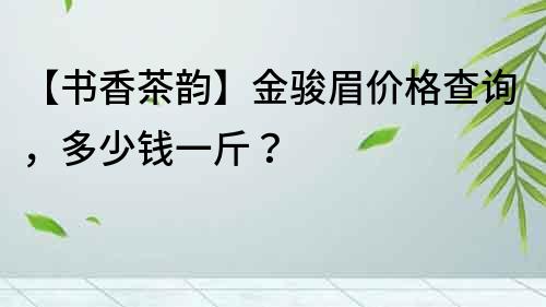 【書香茶韻】金駿眉價格查詢，多少錢一斤？