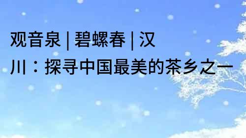 觀音泉 | 碧螺春 | 漢川：探尋中國最美的茶鄉之一