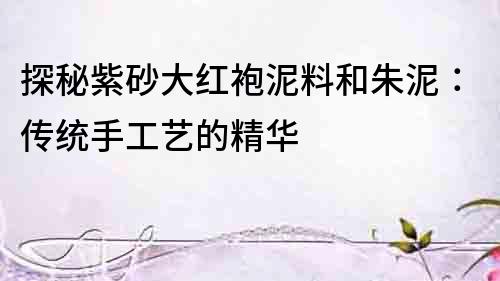 探秘紫砂大紅袍泥料和朱泥：傳統手工藝的精華