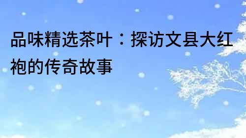 品味精選茶葉：探訪文縣大紅袍的傳奇故事
