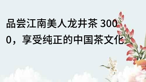 品嘗江南美人龍井茶 3000，享受純正的中國茶文化