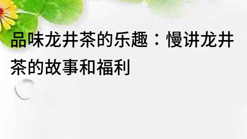 品味龍井茶的樂(lè)趣：慢講龍井茶的故事和福利