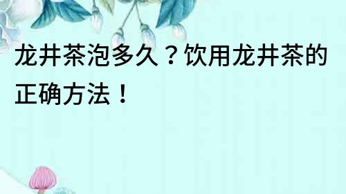 龍井茶泡多久？飲用龍井茶的正確方法！