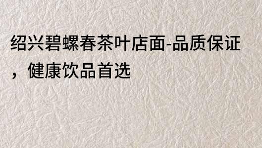 紹興碧螺春茶葉店面-品質(zhì)保證，健康飲品首選