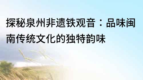 探秘泉州非遺鐵觀音：品味閩南傳統(tǒng)文化的獨(dú)特韻味