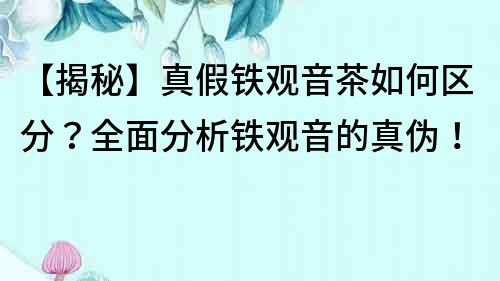 【揭秘】真假鐵觀音茶如何區分？全面分析鐵觀音的真偽！
