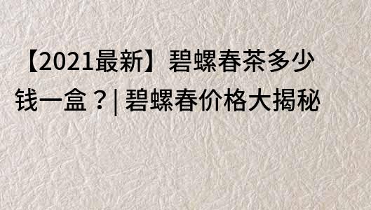 【2021最新】碧螺春茶多少錢一盒？| 碧螺春價格大揭秘