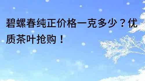 碧螺春純正價格一克多少？優質茶葉搶購！