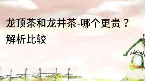 龍頂茶和龍井茶-哪個(gè)更貴？解析比較
