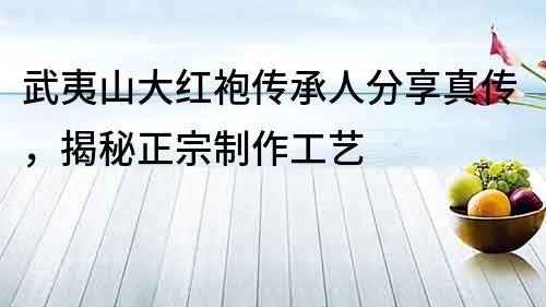 武夷山大紅袍傳承人分享真傳，揭秘正宗制作工藝