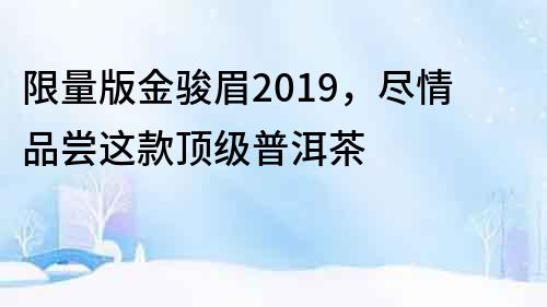 限量版金駿眉2019，盡情品嘗這款頂級普洱茶