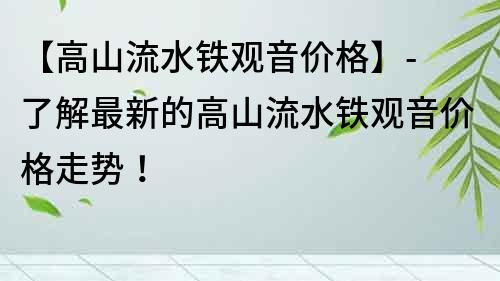 【高山流水鐵觀音價格】- 了解最新的高山流水鐵觀音價格走勢！