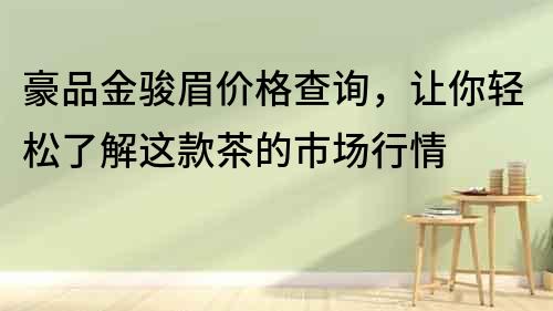 豪品金駿眉價(jià)格查詢，讓你輕松了解這款茶的市場(chǎng)行情