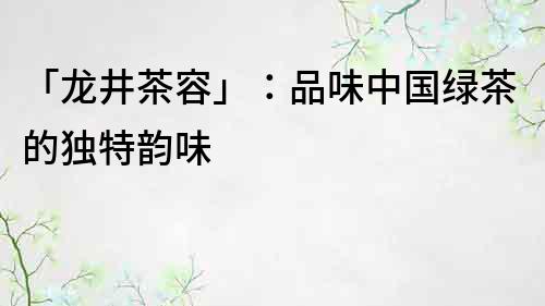 「龍井茶容」：品味中國綠茶的獨特韻味