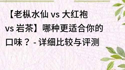 【老樅水仙 vs 大紅袍 vs 巖茶】哪種更適合你的口味？ - 詳細比較與評測