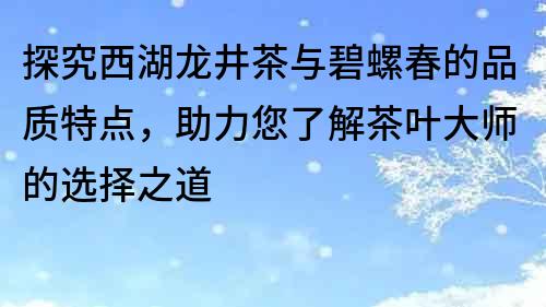 探究西湖龍井茶與碧螺春的品質(zhì)特點，助力您了解茶葉大師的選擇之道