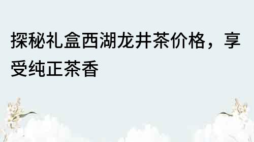 探秘禮盒西湖龍井茶價(jià)格，享受純正茶香
