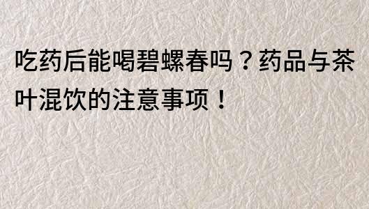 吃藥后能喝碧螺春嗎？藥品與茶葉混飲的注意事項！