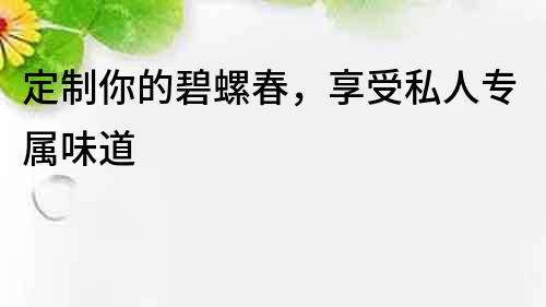 定制你的碧螺春，享受私人專屬味道