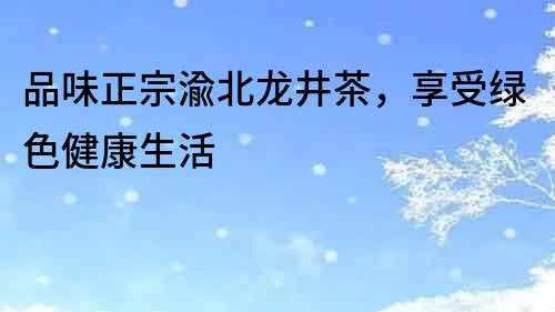 品味正宗渝北龍井茶，享受綠色健康生活