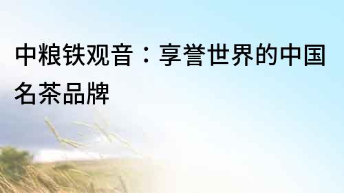 中糧鐵觀音：享譽世界的中國名茶品牌