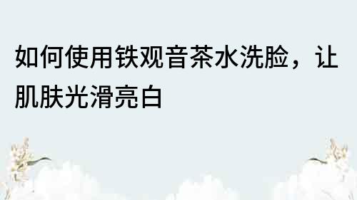 如何使用鐵觀音茶水洗臉，讓肌膚光滑亮白