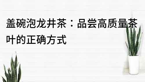 蓋碗泡龍井茶：品嘗高質(zhì)量茶葉的正確方式