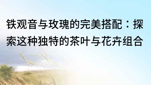 鐵觀音與玫瑰的完美搭配：探索這種獨特的茶葉與花卉組合