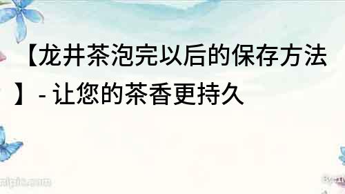 【龍井茶泡完以后的保存方法】- 讓您的茶香更持久