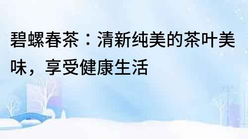 碧螺春茶：清新純美的茶葉美味，享受健康生活